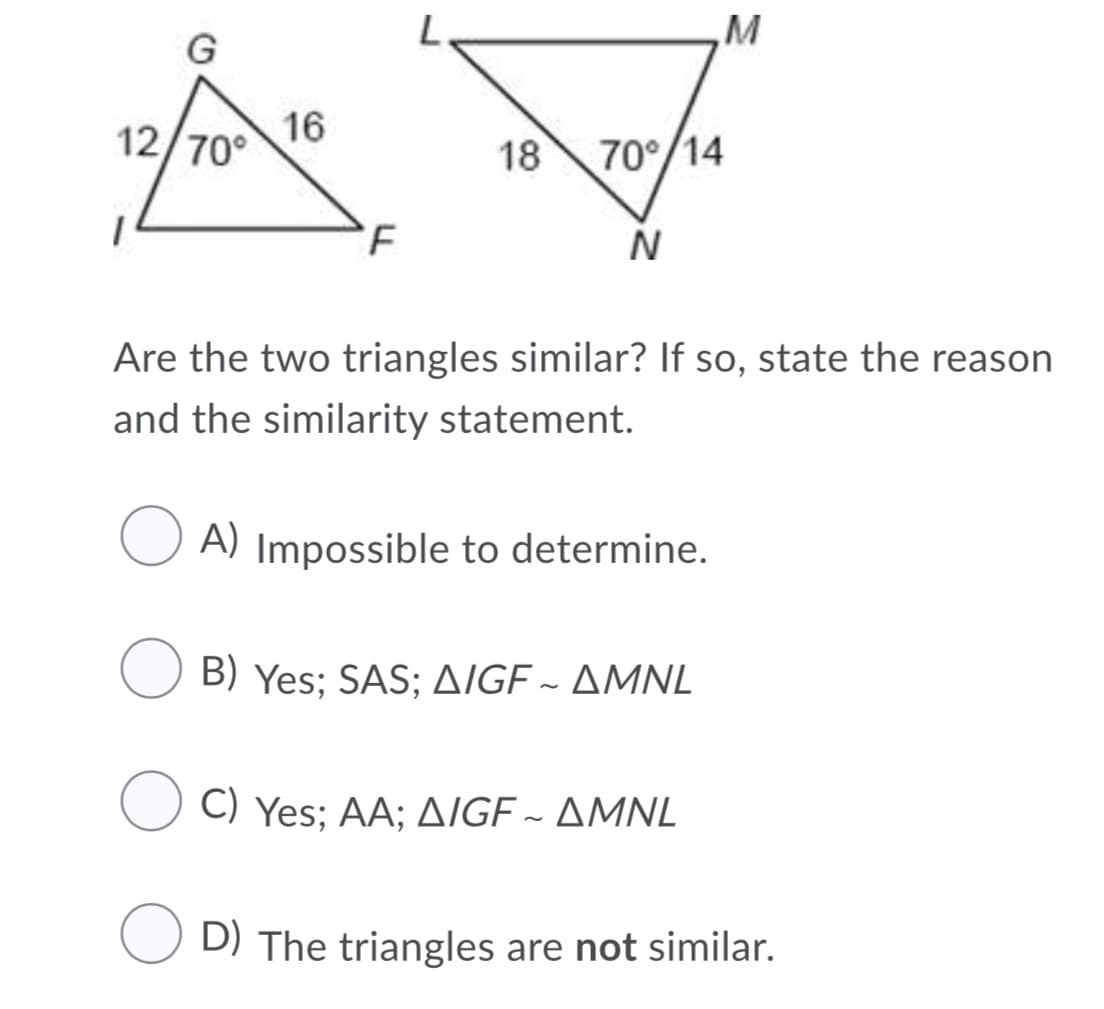 M
16
12/70°
18
70°/14
N
Are the two triangles similar? If so, state the reason
and the similarity statement.
A) Impossible to determine.
B) Yes; SAS; AIGE ~ AMNL
) Yes; AΑ; Δ/GF -ΔMNL
O D) The triangles are not similar.
