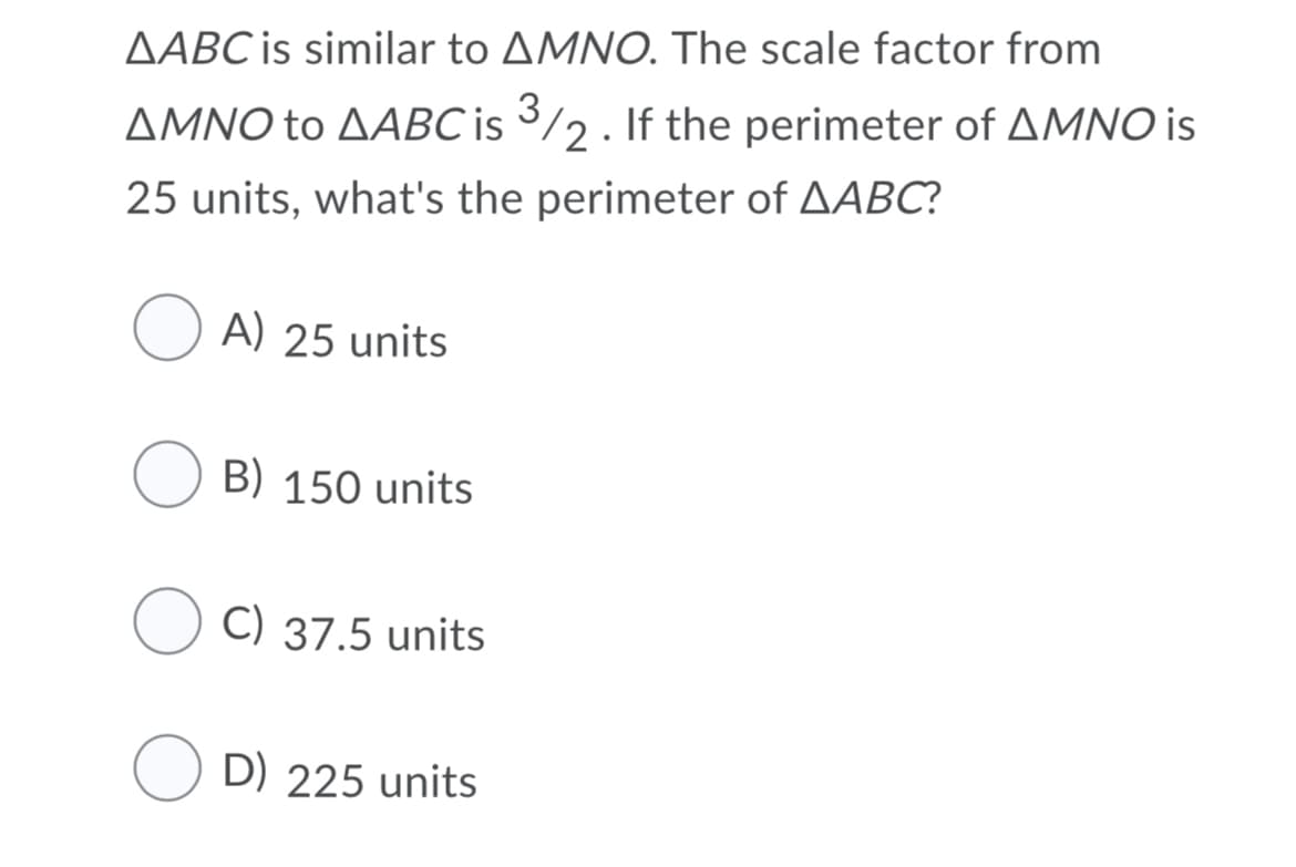 AABC is similar to AMNO. The scale factor from
AMNO to AABC is 3/2. If the perimeter of AMNO is
25 units, what's the perimeter of AABC?
A) 25 units
B) 150 units
C) 37.5 units
D) 225 units
