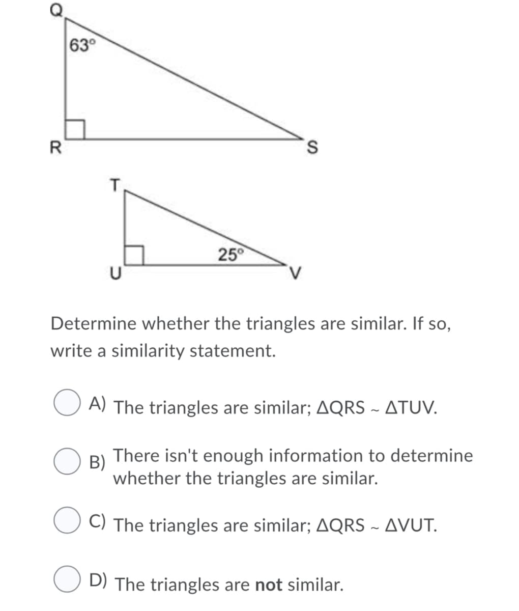 63°
R
S.
T,
25°
Determine whether the triangles are similar. If so,
write a similarity statement.
A) The triangles are similar; AQRS ~ ATUV.
В)
There isn't enough information to determine
whether the triangles are similar.
C) The triangles are similar; AQRS ~ AVUT.
D) The triangles are not similar.
