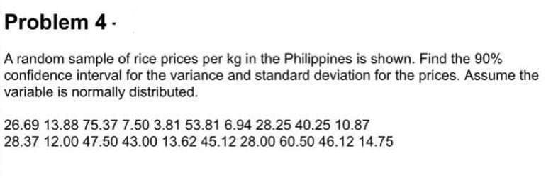 Problem 4 -
A random sample of rice prices per kg in the Philippines is shown. Find the 90%
confidence interval for the variance and standard deviation for the prices. Assume the
variable is normally distributed.
26.69 13.88 75.37 7.50 3.81 53.81 6.94 28.25 40.25 10.87
28.37 12.00 47.50 43.00 13.62 45.12 28.00 60.50 46.12 14.75
