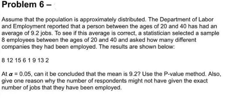 Problem 6 –
Assume that the population is approximately distributed. The Department of Labor
and Employment reported that a person between the ages of 20 and 40 has had an
average of 9.2 jobs. To see if this average is correct, a statistician selected a sample
8 employees between the ages of 20 and 40 and asked how many different
companies they had been employed. The results are shown below:
8 12 15 6 1 9 13 2
At a = 0.05, can it be concluded that the mean is 9.2? Use the P-value method. Also,
give one reason why the number of respondents might not have given the exact
number of jobs that they have been employed.
