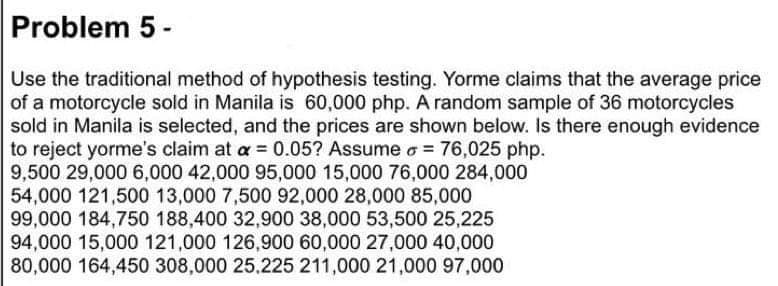 Problem 5 -
Use the traditional method of hypothesis testing. Yorme claims that the average price
of a motorcycle sold in Manila is 60,000 php. A random sample of 36 motorcycles
sold in Manila is selected, and the prices are shown below. Is there enough evidence
to reject yorme's claim at a = 0.05? Assume o = 76,025 php.
9,500 29,000 6,000 42,000 95,000 15,000 76,000 284,000
54,000 121,500 13,000 7,500 92,000 28,000 85,000
99,000 184,750 188,400 32,900 38,000 53,500 25,225
94,000 15,000 121,000 126,900 60,000 27,000 40,000
80,000 164,450 308,000 25.225 211,000 21,000 97,000
