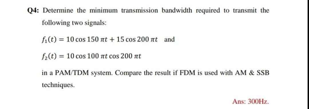 Q4: Determine the minimum transmission bandwidth required to transmit the
following two signals:
fi(t) = 10 cos 150 nt + 15 cos 200 at and
%3D
f2(t) = 10 cos 100 nt cos 200 nt
%3D
in a PAM/TDM system. Compare the result if FDM is used with AM & SSB
techniques.
Ans: 300HZ.
