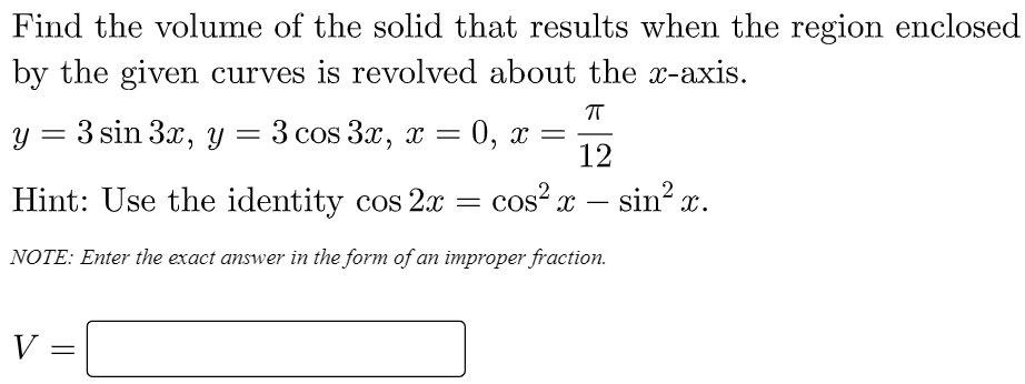 Find the volume of the solid that results when the region enclosed
by the given curves is revolved about the x-axis.
y = 3 sin 3x, y = 3 cos 3x, x = 0, x
12
Hint: Use the identity cos 2.x
cos? x – sin? x.
NOTE: Enter the exact answer in the form of an improper fraction.
V =
