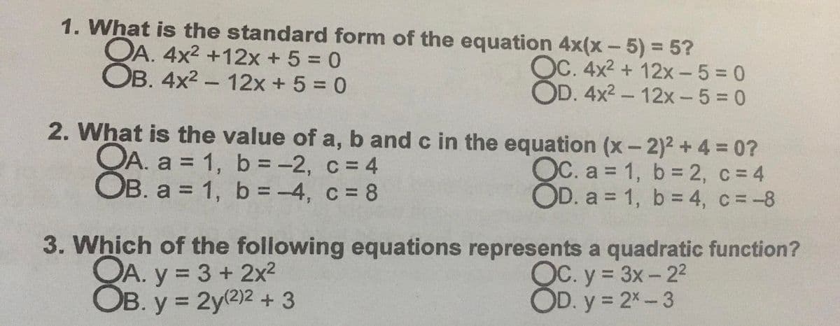 1. What is the standard form of the equation 4x(x-5)% 3 5?
OA. 4x2 +12x +5 = 0
OB. 4x2 - 12x + 5 = 0
OC. 4x2 + 12x- 5 0
OD. 4x2 - 12x- 5 = 0
12x +5 = 0
2. What is the value of a, b and c in the equation (x- 2)2 +4 = 0?
OA. a = 1, b = -2, c = 4
OB. a = 1, b = -4, c = 8
OC. a = 1, b = 2, c = 4
OD. a = 1, b = 4, c=-8
%3D
%3D
%3D
%3D
3. Which of the following equations represents a quadratic function?
OA. y = 3 + 2x²
OB. y = 2y2)2 + 3
OC. y = 3x- 2²
OD. y = 2%-3
