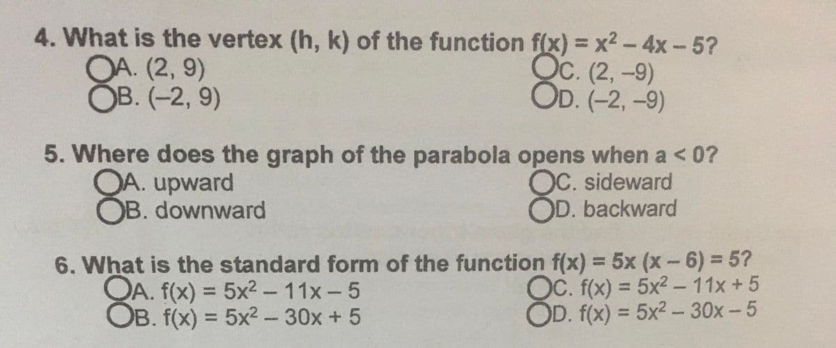 4. What is the vertex (h, k) of the function f(x) = x2- 4x-5?
OA. (2, 9)
ОВ. (-2, 9)
Ос. (2, -9)
OD. (-2, -9)
5. Where does the graph of the parabola opens when a <0?
OA. upward
OB. downward
OC. sideward
OD. backward
6. What is the standard form of the function f(x) = 5x (x-6) = 5?
QA. f(x) = 5x2 - 11x-5
OB. f(x) = 5x2-30x + 5
%3D
OC. f(x) = 5x2 - 11x +5
OD. f(x) = 5x2 - 30x-5
%3D
%3D
%3D
PARD
%3D
