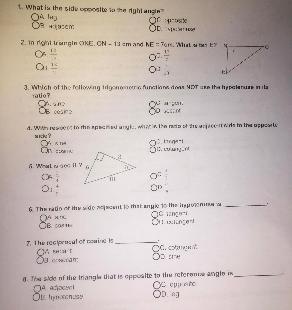 1. What is the side opposite to the right angle?
OA. leg
OB. adjacent
OC. opposite
OD. hypotenuse
2. In right triangle ONE, ON = 13 cm and NE = 7cm. What is tan E?
12
13
OA.
13
7.
OB.
12
7.
OD.
7
13
3. Which of the following trigonometric functions does NOT use the hypotenuse in its
ratio?
OA. sine
OB. cosine
)C. tangent
OD. secant
4. With respect to the specified angie, what is the ratio of the adjacent side to the opposite
side?
OA. sine
OB. cosine
OC. tangent
OD. cotangent
8.
5. What is sec 0 ?
OA.
Oc.
10
4
4
OB.
6. The ratio of the side adjacent to that angle to the hypotenuse is
OA. sine
OB. cosine
OC. tangent
OD. cotangent
7. The reciprocal of cosine is
OA. secant
B. cosecant
OC. cotangent
OD. sine
8. The side of the triangle that is opposite to the reference angle is,
OA. adjacent
OB. hypotenuse
OC. opposite
OD. leg
