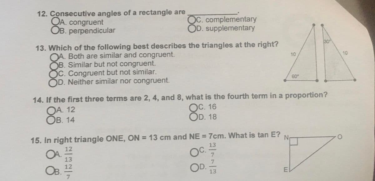 12. Consecutive angles of a rectangle are
QA. congruent
OB. perpendicular
OC. complementary
OD. supplementary
13. Which of the following best describes the triangles at the right?
OA. Both are similar and congruent.
OB. Similar but not congruent.
OC. Congruent but not similar.
OD. Neither similar nor congruent.
30
10
10
60°
14. If the first three terms are 2, 4, and 8, what is the fourth term in a proportion?
OA. 12
Ов. 14
Ос. 16
OD. 18
15. In right triangle ONE, ON = 13 cm and NE = 7cm. What is tan E?
12
13
OA.
OC.
13
7
12
OB.
OD.
13
7
