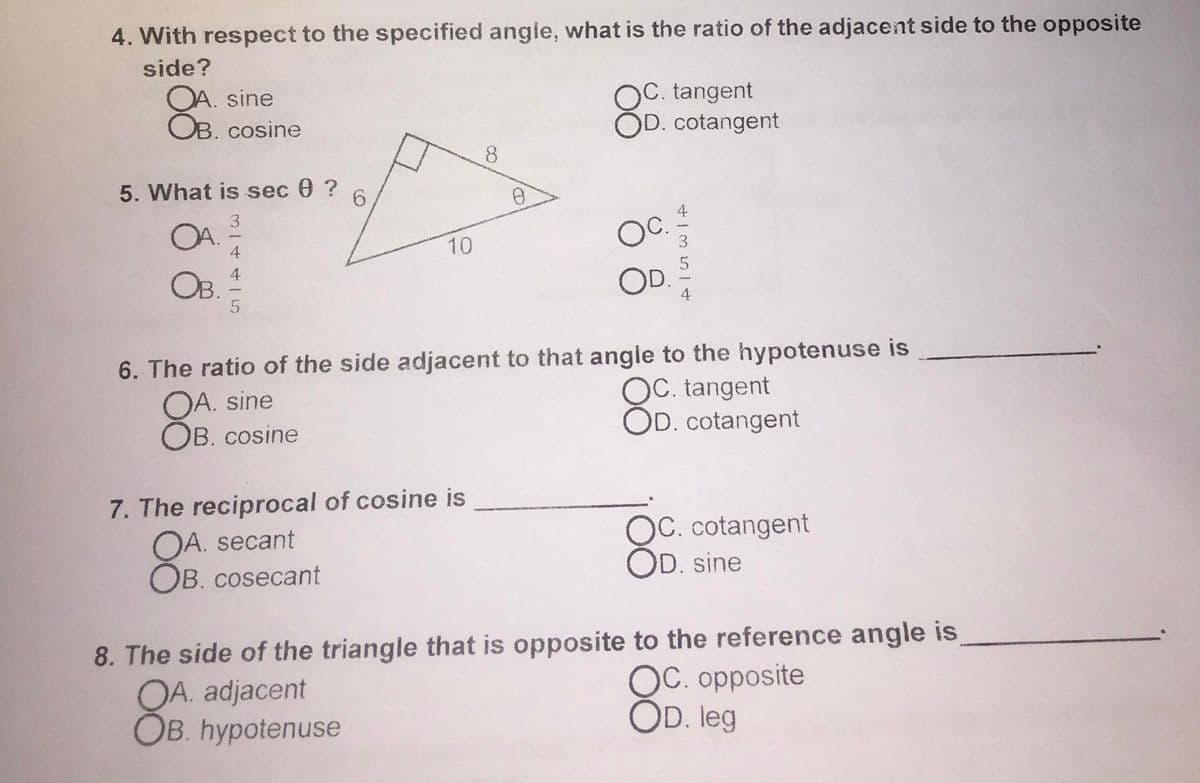 4. With respect to the specified angie, what is the ratio of the adjacent side to the opposite
side?
OA. sine
OB. cosine
OC. tangent
OD. cotangent
8.
5. What is sec 0 ?
3.
10
4
OB.
6. The ratio of the side adjacent to that angle to the hypotenuse is
OA. sine
OB. cosine
OC. tangent
OD. cotangent
7. The reciprocal of cosine is
OA. secant
OB. cosecant
OC. cotangent
OD. sine
8. The side of the triangle that is opposite to the reference angle is
OA. adjacent
Ов. hypotenuse
OC. opposite
OD. leg
C.
