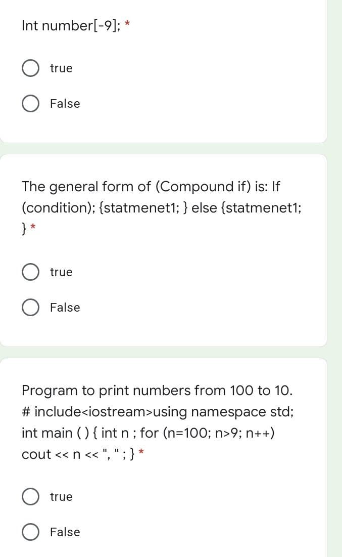 Int number[-9];
true
False
The general form of (Compound if) is: If
(condition); {statmenet1; } else {statmenet1;
} *
true
False
Program to print numbers from 100 to 10.
# include<iostream>using namespace std;
int main ( ) { intn; for (n=100; n>9; n++)
cout << n << ", ";} *
true
False
