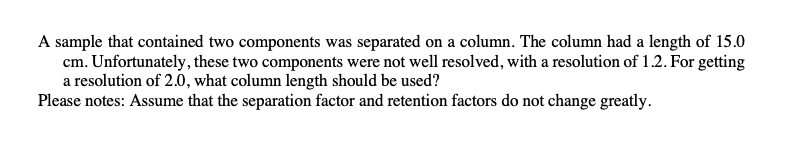 A sample that contained two components was separated on a column. The column had a length of 15.0
cm. Unfortunately, these two components were not well resolved, with a resolution of 1.2. For getting
a resolution of 2.0, what column length should be used?
Please notes: Assume that the separation factor and retention factors do not change greatly.
