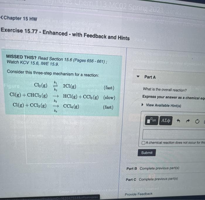 Chem 113-MC02 Spring 2021
<Chapter 15 Hw
ed potential erergy
Exercise 15.77 - Enhanced - with Feedback and Hints PartA
What
MISSED THIS? Read Section 15.6 (Pages 656 - 661);
Watch KCV 15.6, IWE 15.9.
hree ala
Consider this three-step mechanism for a reaction:
Part A
C2 (g)
2Cl(g)
ka
(fast)
Figure
What is the overall reaction?
Express your answer as a chemical ege
Cl(g) + CHCl3 (g)
→ HCI(g) + CCls (g) (slow).
kg
> View Available Hint(s)
Cl(g) + CC (g)
k.
→ CCL(g)
(fast)
ΑΣφ
OA chemical reaction does not occur for this
Submit
Part B Complete previous partís)
Part C Complete previous part(s)
Copyright 2021 Person EducanAgns ved
Provide Feedback
ProblemiD=16204755480ffeet-prev
