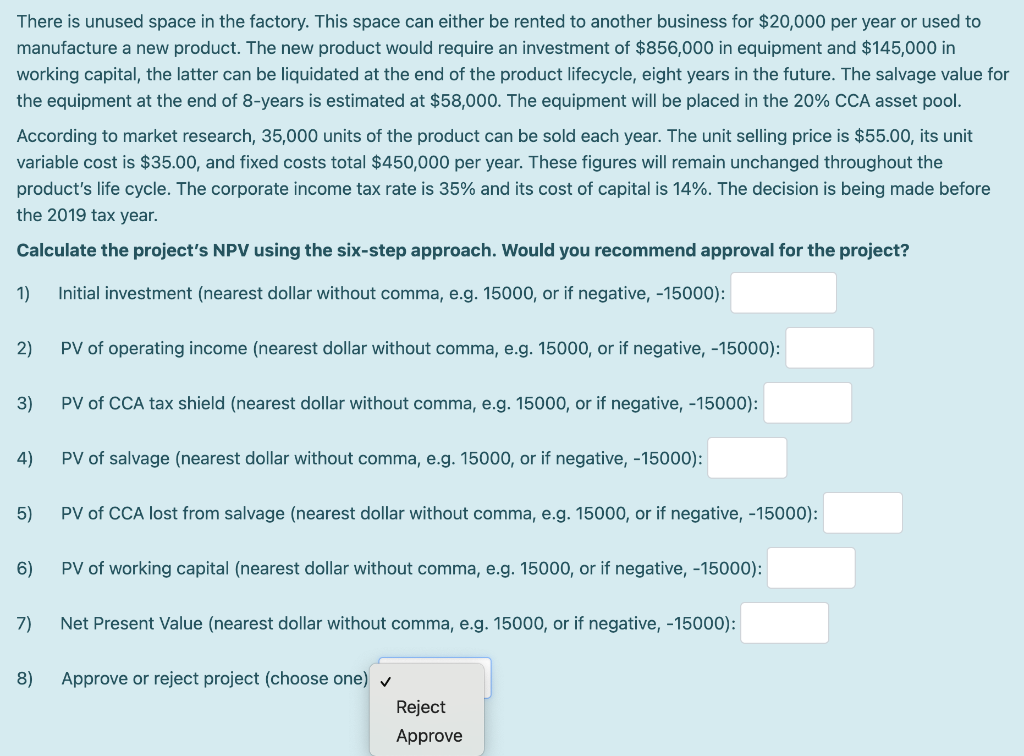 There is unused space in the factory. This space can either be rented to another business for $20,000 per year or used to
manufacture a new product. The new product would require an investment of $856,000 in equipment and $145,000 in
working capital, the latter can be liquidated at the end of the product lifecycle, eight years in the future. The salvage value for
the equipment at the end of 8-years is estimated at $58,000. The equipment will be placed in the 20% CCA asset pool.
According to market research, 35,000 units of the product can be sold each year. The unit selling price is $55.00, its unit
variable cost is $35.00, and fixed costs total $450,000 per year. These figures will remain unchanged throughout the
product's life cycle. The corporate income tax rate is 35% and its cost of capital is 14%. The decision is being made before
the 2019 tax year.
Calculate the project's NPV using the six-step approach. Would you recommend approval for the project?
1)
Initial investment (nearest dollar without comma, e.g. 15000, or if negative, -15000):
2)
PV of operating income (nearest dollar without comma, e.g. 15000, or if negative, -15000):
3)
PV of CCA tax shield (nearest dollar without comma, e.g. 15000, or if negative, -15000):
4)
PV of salvage (nearest dollar without comma, e.g. 15000, or if negative, -15000):
5)
PV of CCA lost from salvage (nearest dollar without comma, e.g. 15000, or if negative, -15000):
6)
PV of working capital (nearest dollar without comma, e.g. 15000, or if negative, -15000):
7)
Net Present Value (nearest dollar without comma, e.g. 15000, or if negative, -15000):
8)
Approve or reject project (choose one) v
Reject
Approve
