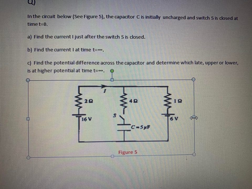 In the circuit below (See Figure 5), the capacitor C is initially uncharged and switch S is closed at
time t=0.
a) Find the current I just after the switch S is closed.
b) Find the current I at time t=.
c) Find the potential difference across the capacitor and determine which late, upper or lower,
is at higher potential at time t=-.
