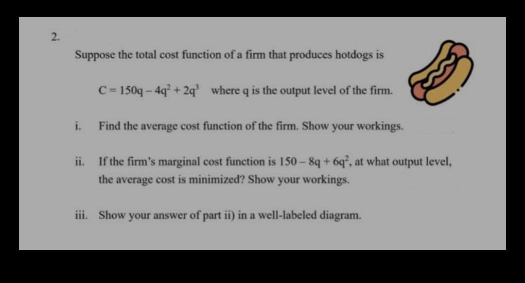 2.
Suppose the total cost function of a firm that produces hotdogs is
C= 150q- 4q+ 2q where q is the output level of the firm.
%3D
i.
Find the average cost function of the firm. Show your workings.
ii.
If the firm's marginal cost function is 150- 8q+ 6q°, at what output level,
the average cost is minimized? Show your workings.
iii. Show your answer of part ii) in a well-labeled diagram.
