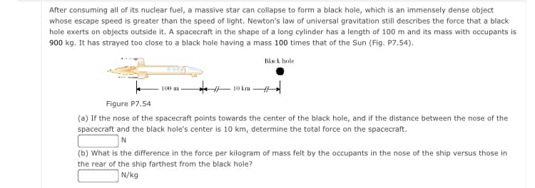 After consuming all of its nuclear fuel, a massive star can collapse to form a black hole, which is an immensely dense object
whose escape speed is greater than the speed of light. Newton's law of universal gravitation still describes the force that a black
hole exerts on objects outside it. A spacecraft in the shape of a long cylinder has a length of 100 m and its mass with occupants is
900 kg. It has strayed too close to a black hole having a mass 100 times that of the Sun (Fig. P7.54).
Black hole
10 km
100 m
Figure P7.54
(a) If the nose of the spacecraft points towards the center of the black hole, and if the distance between the nose of the
spacecraft and the black hole's center is 10 km, determine the total force on the spacecraft.
(b) What is the difference in the force per kilogram of mass felt by the occupants in the nose of the ship versus those in
the rear of the ship farthest from the black hole?
N/kg
