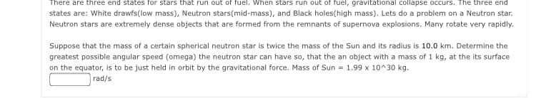 There are three end states for stars that run out of fuel. When stars run out of fuel, gravitational collapse occurs. The three end
states are: White drawfs(low mass), Neutron stars(mid-mass), and Black holes(high mass). Lets do a problem on a Neutron star.
Neutron stars are extremely dense objects that are formed from the remnants of supernova explosions. Many rotate very rapidly.
Suppose that the mass of a certain spherical neutron star is twice the mass of the Sun and its radius is 10.0 km. Determine the
greatest possible angular speed (omega) the neutron star can have so, that the an object with a mass of 1 kg, at the its surface
on the equator, is to be just held in orbit by the gravitational force. Mass of Sun = 1.99 x 10^30 kg.
rad/s
