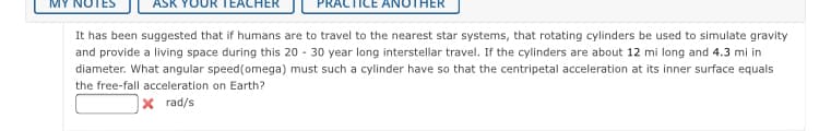 JR TEACH
HER
It has been suggested that if humans are to travel to the nearest star systems, that rotating cylinders be used to simulate gravity
and provide a living space during this 20 - 30 year long interstellar travel. If the cylinders are about 12 mi long and 4.3 mi in
diameter. What angular speed(omega) must such a cylinder have so that the centripetal acceleration at its inner surface equals
the free-fall acceleration on Earth?
x rad/s
