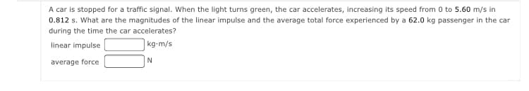 A car is stopped for a traffic signal. When the light turns green, the car accelerates, increasing its speed from 0 to 5.60 m/s in
0.812 s. What are the magnitudes of the linear impulse and the average total force experienced by a 62.0 kg passenger in the car
during the time the car accelerates?
linear impulse
|kg-m/s
average force
