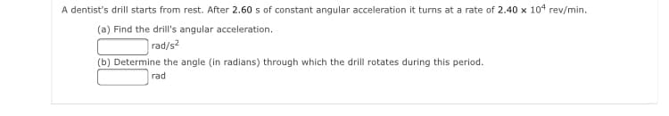 A dentist's drill starts from rest. After 2.60 s of constant angular acceleration it turns at a rate of 2.40 x 104 rev/min.
(a) Find the drill's angular acceleration.
rad/s2
(b) Determine the angle (in radians) through which the drill rotates during this period.
rad
