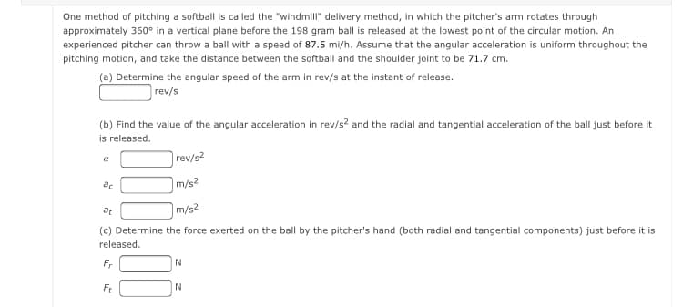 One method of pitching a softball is called the "windmill" delivery method, in which the pitcher's arm rotates through
approximately 360° in a vertical plane before the 198 gram ball is released at the lowest point of the circular motion. An
experienced pitcher can throw a ball with a speed of 87.5 mi/h. Assume that the angular acceleration is uniform throughout the
pitching motion, and take the distance between the softball and the shoulder joint to be 71.7 cm.
(a) Determine the angular speed of the arm in rev/s at the instant of release.
rev/s
(b) Find the value of the angular acceleration in rev/s? and the radial and tangential acceleration of the ball just before it
is released.
rev/s2
ac
|m/s2
at
m/s²
(c) Determine the force exerted on the ball by the pitcher's hand (both radial and tangential components) just before it is
released.
Fr
N
Ft
N
