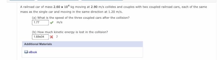 A railroad car of mass 2.60 x 104 kg moving at 2.90 m/s collides and couples with two coupled railroad cars, each of the same
mass as the single car and moving in the same direction at 1.20 m/s.
(a) What is the speed of the three coupled cars after the collision?
1.77
m/s
(b) How much kinetic energy is lost in the collision?
1.69e04
Additional Materials
eBook
