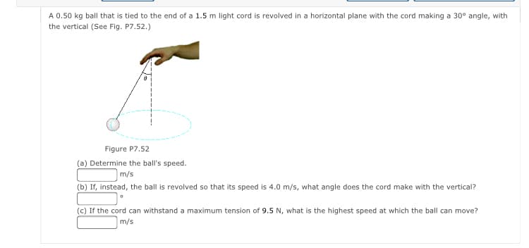 A 0.50 kg ball that is tied to the end of a 1.5 m light cord is revolved in a horizontal plane with the cord making a 30° angle, with
the vertical (See Fig. P7.52.)
Figure P7.52
(a) Determine the ball's speed.
m/s
(b) If, instead, the ball is revolved so that its speed is 4.0 m/s, what angle does the cord make with the vertical?
(c) If the cord can withstand a maximum tension of 9.5 N, what is the highest speed at which the ball can move?
m/s
