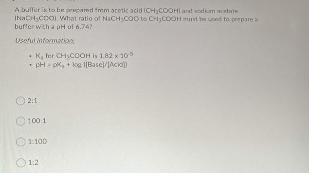 A buffer is to be prepared from acetic acid (CH3COOH) and sodium acetate
(NACH3COO). What ratio of NaCH3COO to CH3COOH must be used to prepare a
buffer with a pH of 6.74?
Useful information:
Ka for CH3COOH is 1.82 x 105
pH = pK, + log ([Base]/[Acid])
%3!
O 2:1
100:1
O 1:100
O 1:2
