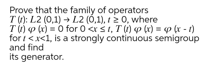 Prove that the family of operators
T (t): L2 (0,1) → L2 (0,1), t > 0, where
T (t) p (x) = 0 for 0 <r < t, T (t) P (x) = P (x - t)
for t <x<1, is a strongly continuous semigroup
and find
its generator.
