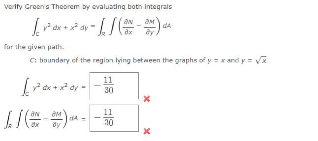 Verify Green's Theorem by evaluating both integrals
aN
| y? dx + x2 dy =
dA
ax
ay
for the given path.
C: boundary of the region lying between the graphs of y = x and y = Vx
11
v? dx + x?
dy
30
ON
дм
11
dA =
ax
ду
30
