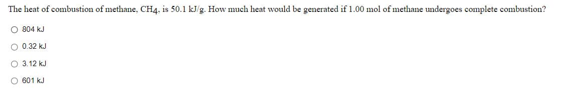 The heat of combustion of methane, CH4, is 50.1 kJ/g. How much heat would be generated if 1.00 mol of methane undergoes complete combustion?
O 804 kJ
O 0.32 kJ
O 3.12 kJ
O 601 kJ
