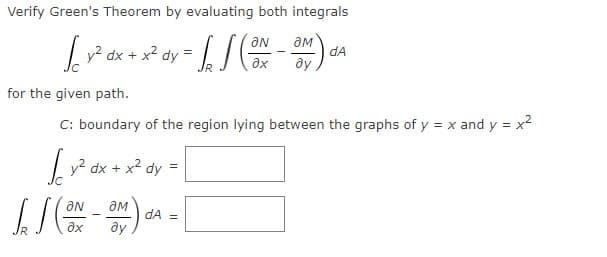 Verify Green's Theorem by evaluating both integrals
dx + x² dy = /
dA
Lv? dx
ax
for the given path.
C: boundary of the region lying between the graphs of y = x and y = x2
| y? dx +
x2 dy
ON
dA =
ax
