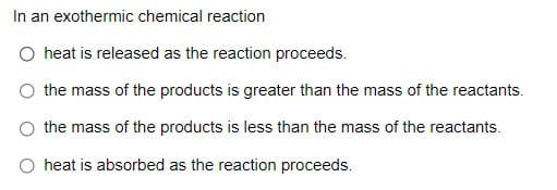 In an exothermic chemical reaction
O heat is released as the reaction proceeds.
the mass of the products is greater than the mass of the reactants.
the mass of the products is less than the mass of the reactants.
O heat is absorbed as the reaction proceeds.
