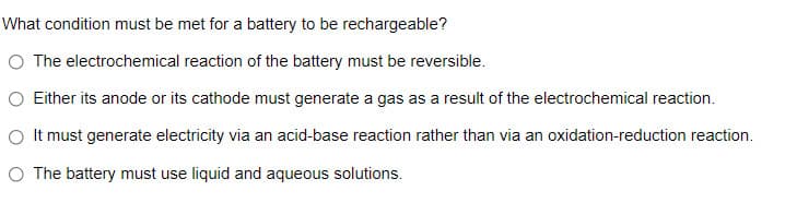 What condition must be met for a battery to be rechargeable?
O The electrochemical reaction of the battery must be reversible.
O Either its anode or its cathode must generate a gas as a result of the electrochemical reaction.
O It must generate electricity via an acid-base reaction rather than via an oxidation-reduction reaction.
O The battery must use liquid and aqueous solutions.

