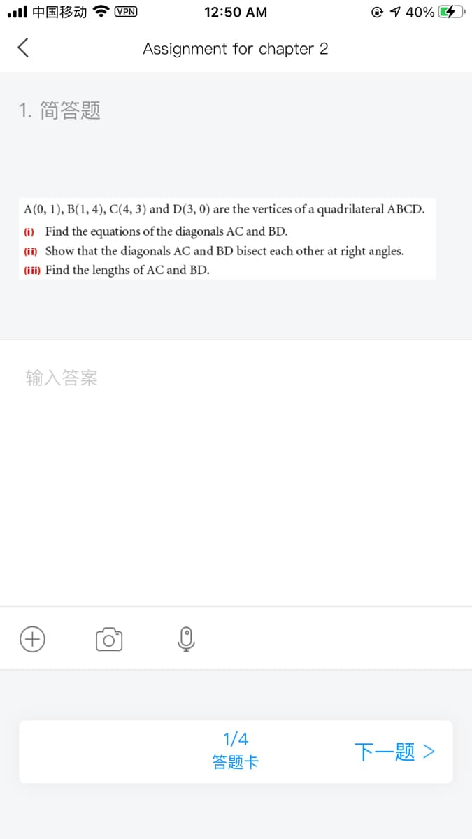 ll中国移动
VPN
12:50 AM
@ 1 40% G
Assignment for chapter 2
1. 简答题
A(0, 1), B(1, 4), C(4, 3) and D(3, 0) are the vertices of a quadrilateral ABCD.
(i) Find the equations of the diagonals AC and BD.
(ii) Show that the diagonals AC and BD bisect each other at right angles.
(iii) Find the lengths of AC and BD.
输入答案
+)
1/4
答题卡
下一题>
