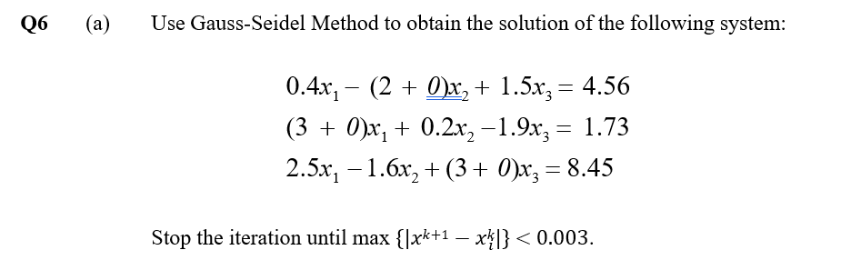 Q6
(a)
Use Gauss-Seidel Method to obtain the solution of the following system:
0.4x, - (2 + 0)x, + 1.5x, = 4.56
(3 + 0)x, + 0.2x, –1.9x, = 1.73
2.5х, — 1.бх, + (3 + 0)x, — 8.45
Stop the iteration until max {]xk+1 – x4|} < 0.003.
-
