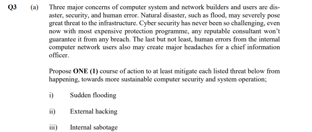 Q3
Three major concerns of computer system and network builders and users are dis-
aster, security, and human error. Natural disaster, such as flood, may severely pose
great threat to the infrastructure. Cyber security has never been so challenging, even
now with most expensive protection programme, any reputable consultant won't
guarantee it from any breach. The last but not least, human errors from the internal
computer network users also may create major headaches for a chief information
officer.
(а)
Propose ONE (1) course of action to at least mitigate each listed threat below from
happening, towards more sustainable computer security and system operation;
i)
Sudden flooding
ii)
External hacking
iii)
Internal sabotage
