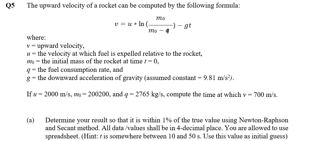 Q5
The upward velocity of a rocket can be computed by the following formula:
то
v = u * In (-
gt
mo
where:
v = upward velocity,
u = the velocity at which fuel is expelled relative to the rocket,
mo = the initial mass of the rocket at time t = 0,
q = the fuel consumption rate, and
g= the downward acceleration of gravity (assumed constant = 9.81 m/s?).
If u = 2000 m/s, mo= 200200, and q = 2765 kg/s, compute the time at which v = 700 m/s.
(а)
Determine your result so that it is within 1% of the true value using Newton-Raphson
and Secant method. All data /values shall be in 4-decimal place. You are allowed to use
spreadsheet. (Hint: t is somewhere between 10 and 50 s. Use this value as initial guess)
