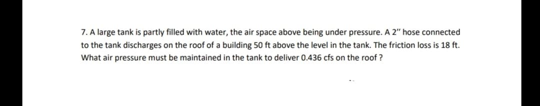 7. A large tank is partly filled with water, the air space above being under pressure. A 2" hose connected
to the tank discharges on the roof of a building 50 ft above the level in the tank. The friction loss is 18 ft.
What air pressure must be maintained in the tank to deliver 0.436 cfs on the roof ?
