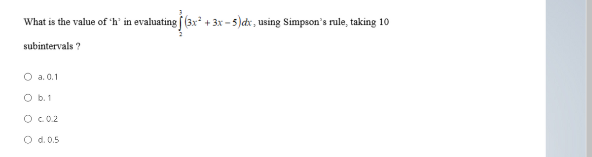 3
What is the value of 'h’ in evaluating[ (3x² + 3x – 5)dx, using Simpson's rule, taking 10
subintervals ?
а. О.1
O b. 1
О с. 0.2
O d. 0.5
