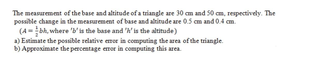 The measurement of the base and altitude of a triangle are 30 cm and 50 cm, respectively. The
possible change in the measurement of base and altitude are 0.5 cm and 0.4 cm.
(A = bh, where 'b'is the base and 'h' is the altitude)
a) Estimate the possible relative error in computing the area of the triangle.
b) Approximate the percentage error in computing this area.
