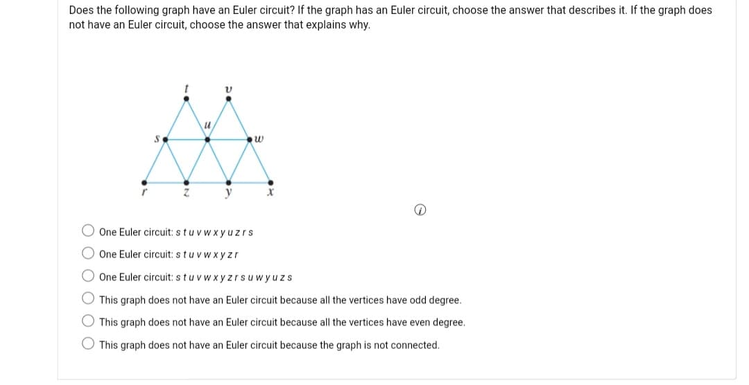 Does the following graph have an Euler circuit? If the graph has an Euler circuit, choose the answer that describes it. If the graph does
not have an Euler circuit, choose the answer that explains why.
y
O One Euler circuit: stuv w xyuzrs
O One Euler circuit: stu v w xyzr
O One Euler circuit: stuvwx yzrsuwyuzs
O This graph does not have an Euler circuit because all the vertices have odd degree.
O This graph does not have an Euler circuit because all the vertices have even degree.
O This graph does not have an Euler circuit because the graph is not connected.
