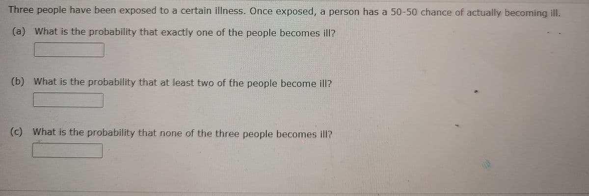 Three people have been exposed to a certain illness. Once exposed, a person has a 50-50 chance of actually becoming ill.
(a) What is the probability that exactly one of the people becomes ill?
(b) What is the probability that at least two of the people become ill?
(c) What is the probability that none of the three people becomes ill?
