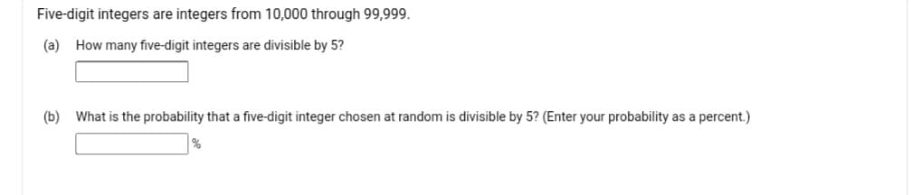 Five-digit integers are integers from 10,000 through 99,999.
(a) How many five-digit integers are divisible by 5?
(b) What is the probability that a five-digit integer chosen at random is divisible by 5? (Enter your probability as a percent.)
