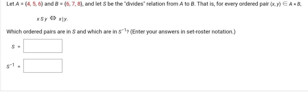 Let A = {4, 5, 6} and B = {6, 7, 8}, and let S be the "divides" relation from A to B. That is, for every ordered pair (x, y) E Ax B,
x Sy A x|y.
Which ordered pairs are in S and which are in s-1? (Enter your answers in set-roster notation.)
S =
s-1
