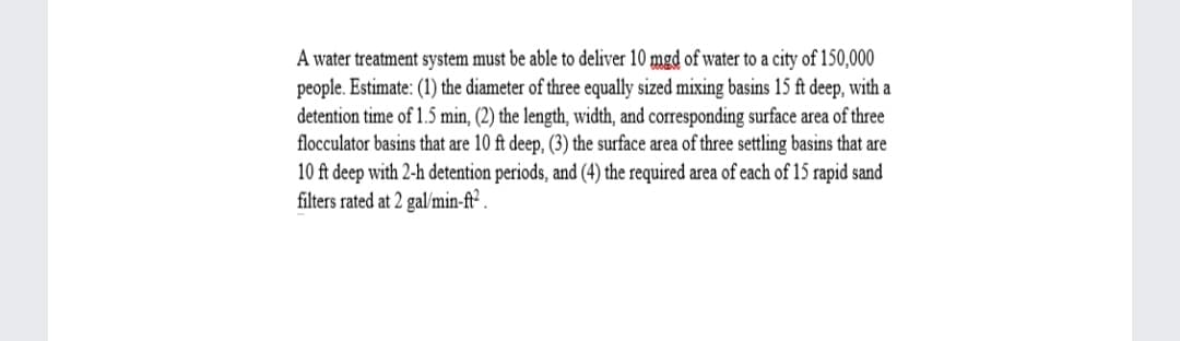 A water treatment system must be able to deliver 10 mgd of water to a city of 150,000
people. Estimate: (1) the diameter of three equally sized mixing basins 15 ft deep, with a
detention time of 1.5 min, (2) the length, width, and corresponding surface area of three
flocculator basins that are 10 ft deep, (3) the surface area of three settling basins that are
10 ft deep with 2-h detention periods, and (4) the required area of each of 15 rapid sand
filters rated at 2 gal/min-ft² .
