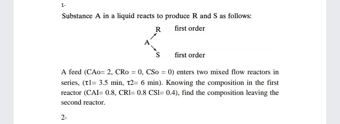 1-
Substance A in a liquid reacts to produce R and S as follows:
R
first order
A
S
first order
A feed (CAo= 2, CRo = 0, CSo = 0) enters two mixed flow reactors in
series, (t1= 3.5 min, t2= 6 min). Knowing the composition in the first
reactor (CAI= 0.8, CRI= 0.8 CSI= 0.4), find the composition leaving the
second reactor.
2-
