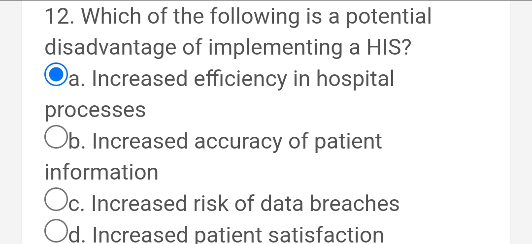 12. Which of the following is a potential
disadvantage of implementing a HIS?
Oa. Increased efficiency in hospital
processes
Ob. Increased accuracy of patient
information
Oc. Increased risk of data breaches
Od. Increased patient satisfaction