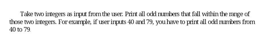 Take two integers as input from the user. Print all odd numbers that fall within the range of
those two integers. For example, if user inputs 40 and 79, you have to print all odd numbers from
40 to 79.