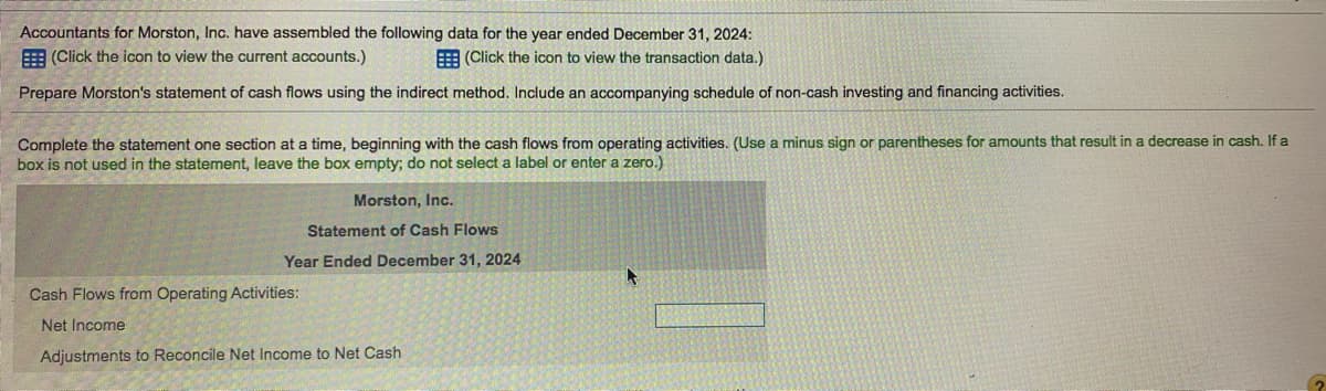 Accountants for Morston, Inc. have assembled the following data for the year ended December 31, 2024:
E (Click the icon to view the current accounts.)
E (Click the icon to view the transaction data.)
Prepare Morston's statement of cash flows using the indirect method. Include an accompanying schedule of non-cash investing and financing activities.
Complete the statement one section at a time, beginning with the cash flows from operating activities. (Use a minus sign or parentheses for amounts that result in a decrease in cash. If a
box is not used in the statement, leave the box empty; do not select a label or enter a zero.)
Morston, Inc.
Statement of Cash Flows
Year Ended December 31, 2024
Cash Flows from Operating Activities:
Net Income
Adjustments to Reconcile Net Income to Net Cash
